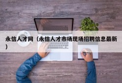 永信人才网（永信人才市场现场招聘信息最新）