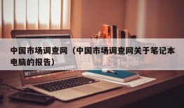 中国市场调查网（中国市场调查网关于笔记本电脑的报告）