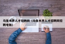 乌鲁木齐人才招聘网（乌鲁木齐人才招聘网招聘电销）