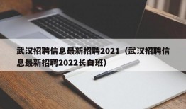 武汉招聘信息最新招聘2021（武汉招聘信息最新招聘2022长白班）