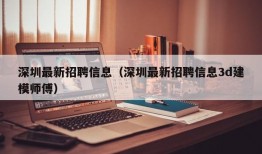 深圳最新招聘信息（深圳最新招聘信息3d建模师傅）