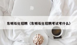 东明石化招聘（东明石化招聘考试考什么）