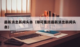 最新消息新闻头条（禄可集团最新消息新闻头条）