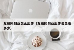 互联网创业怎么起步（互联网创业起步资金要多少）