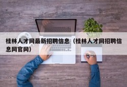 桂林人才网最新招聘信息（桂林人才网招聘信息网官网）