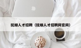 抚顺人才招聘（抚顺人才招聘网官网）