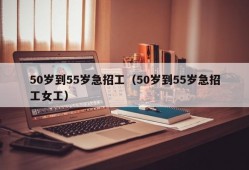 50岁到55岁急招工（50岁到55岁急招工女工）