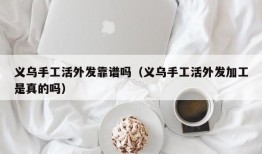 义乌手工活外发靠谱吗（义乌手工活外发加工是真的吗）