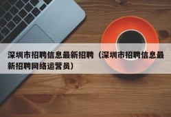 深圳市招聘信息最新招聘（深圳市招聘信息最新招聘网络运营员）