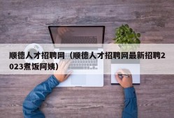 顺德人才招聘网（顺德人才招聘网最新招聘2023煮饭阿姨）