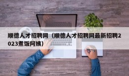 顺德人才招聘网（顺德人才招聘网最新招聘2023煮饭阿姨）