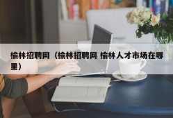 榆林招聘网（榆林招聘网 榆林人才市场在哪里）