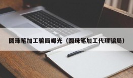 圆珠笔加工骗局曝光（圆珠笔加工代理骗局）