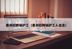 惠州招聘锅炉工（惠州招聘锅炉工人信息）