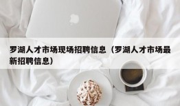 罗湖人才市场现场招聘信息（罗湖人才市场最新招聘信息）