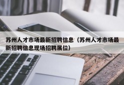 苏州人才市场最新招聘信息（苏州人才市场最新招聘信息现场招聘展位）