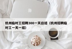 杭州临时工招聘300一天日结（杭州招聘临时工一天一结）