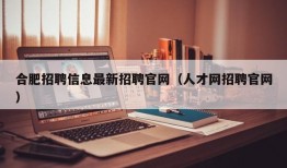 合肥招聘信息最新招聘官网（人才网招聘官网）