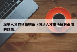 深圳人才市场招聘会（深圳人才市场招聘会招聘效果）