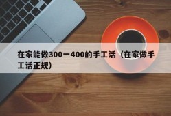 在家能做300一400的手工活（在家做手工活正规）