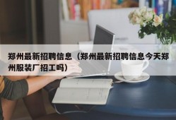 郑州最新招聘信息（郑州最新招聘信息今天郑州服装厂招工吗）