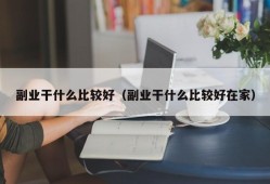 副业干什么比较好（副业干什么比较好在家）