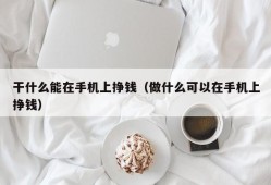 干什么能在手机上挣钱（做什么可以在手机上挣钱）