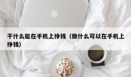 干什么能在手机上挣钱（做什么可以在手机上挣钱）