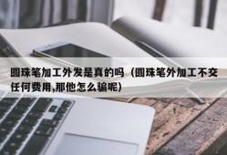 圆珠笔加工外发是真的吗（圆珠笔外加工不交任何费用,那他怎么骗呢）