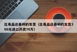 比毒品还暴利的生意（比毒品还暴利的生意300元进口药卖70万）