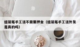 组装笔手工活不需要押金（组装笔手工活外发是真的吗）