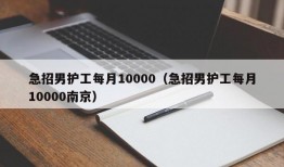 急招男护工每月10000（急招男护工每月10000南京）