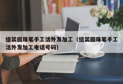 组装圆珠笔手工活外发加工（组装圆珠笔手工活外发加工电话号码）