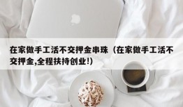 在家做手工活不交押金串珠（在家做手工活不交押金,全程扶持创业!）