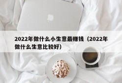 2022年做什么小生意最赚钱（2022年做什么生意比较好）