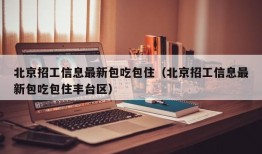 北京招工信息最新包吃包住（北京招工信息最新包吃包住丰台区）