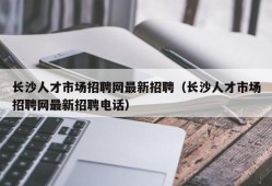 长沙人才市场招聘网最新招聘（长沙人才市场招聘网最新招聘电话）