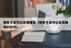 哪些手游可以交易赚钱（哪些手游可以交易赚钱的软件）