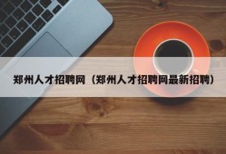 郑州人才招聘网（郑州人才招聘网最新招聘）