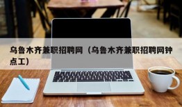 乌鲁木齐兼职招聘网（乌鲁木齐兼职招聘网钟点工）