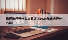 最近流行开什么加盟店（2024年适合开什么店）