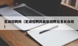 芜湖招聘网（芜湖招聘网最新招聘信息长白班）