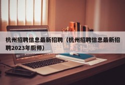 杭州招聘信息最新招聘（杭州招聘信息最新招聘2023年厨师）