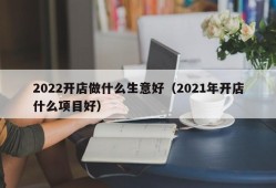 2022开店做什么生意好（2021年开店什么项目好）