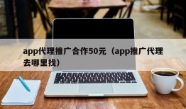 app代理推广合作50元（app推广代理去哪里找）