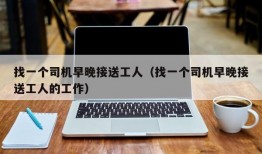 找一个司机早晚接送工人（找一个司机早晚接送工人的工作）