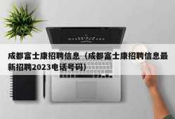 成都富士康招聘信息（成都富士康招聘信息最新招聘2023电话号码）