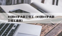 45到65岁大龄工招工（45到65岁大龄工招工最新）