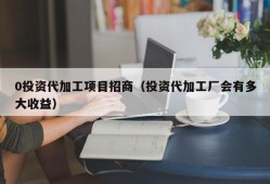 0投资代加工项目招商（投资代加工厂会有多大收益）