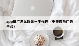 app推广怎么联系一手代理（免费投放广告平台）